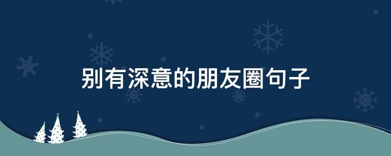 别有深意的深意朋友圈句子（别有深意的朋友圈文案）