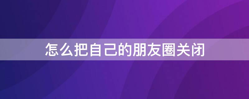 怎么把自己的把自闭把朋友圈关闭 怎么把自己的朋友圈关闭像没开通一样