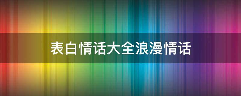 表白情话大全浪漫情话（表白情话大全浪漫情话长句）