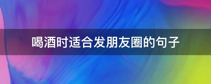 喝酒时适合发朋友圈的喝酒合发合句子 喝酒适合发朋友圈的句子简短