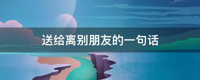 送给离别朋友的离别一句话（送给离别朋友的一句感动的话）