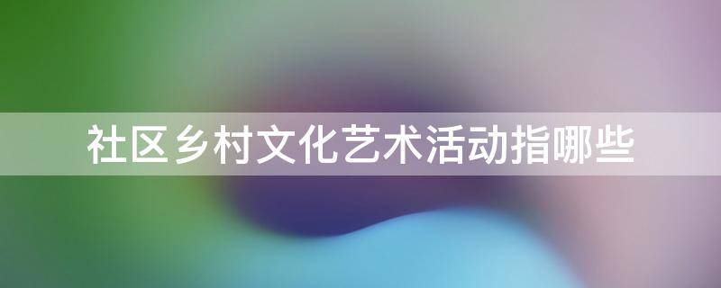 社区乡村文化艺术活动指哪些 社区乡村文化艺术活动指哪些项目