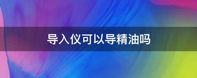 导入仪可以导精油吗 精油导入仪是导入导精什么仪器