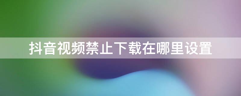 抖音视频禁止下载在哪里设置（抖音的抖音视频禁止下载怎么设置）